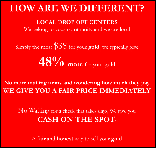 How are we different? Local Drop off centeres. We belong to your community and we are local. Simply the most money for your gold, we typically give 48% more for your gold. No mailing of items and wondering how much they will give, We give you a fair price immediately. No waiting for a check that takes days, We give you cash on the spot. A fair and honest way to sell your gold.